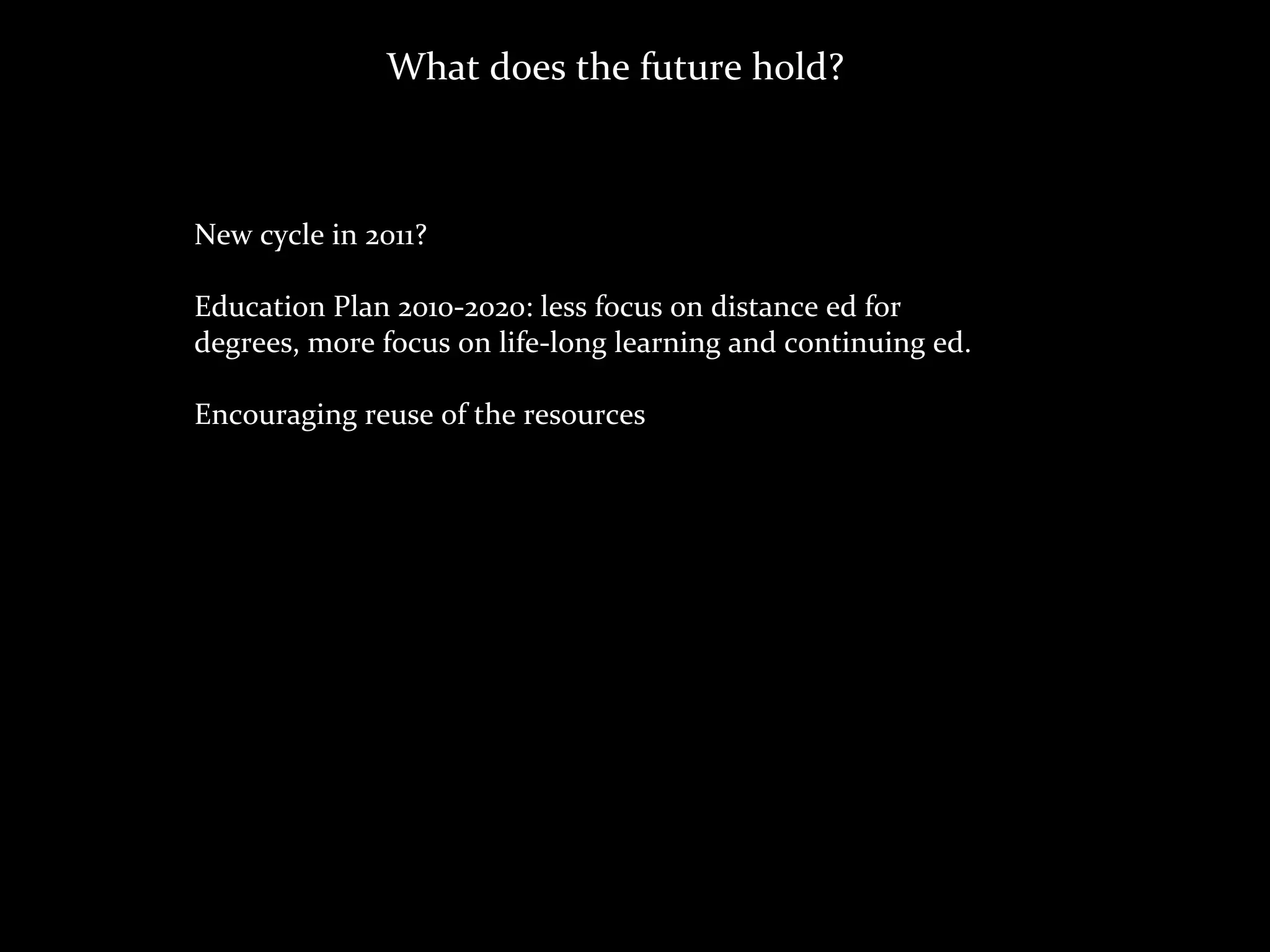 What	
  does	
  the	
  future	
  hold?



New	
  cycle	
  in	
  2011?

Education	
  Plan	
  2010-­‐2020:	
  less	
  focus	
  on	
  distance	
  ed	
  for	
  
degrees,	
  more	
  focus	
  on	
  life-­‐long	
  learning	
  and	
  continuing	
  ed.

Encouraging	
  reuse	
  of	
  the	
  resources
 