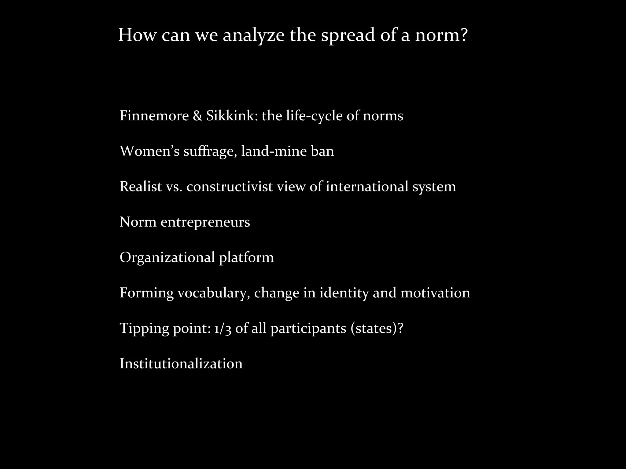 How	
  can	
  we	
  analyze	
  the	
  spread	
  of	
  a	
  norm?



Finnemore	
  &	
  Sikkink:	
  the	
  life-­‐cycle	
  of	
  norms

Women’s	
  suﬀrage,	
  land-­‐mine	
  ban

Realist	
  vs.	
  constructivist	
  view	
  of	
  international	
  system

Norm	
  entrepreneurs

Organizational	
  platform

Forming	
  vocabulary,	
  change	
  in	
  identity	
  and	
  motivation

Tipping	
  point:	
  1/3	
  of	
  all	
  participants	
  (states)?

Institutionalization
 