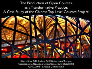The Production of Open Courses
             as a Transformative Practice:
A Case Study of the Chinese Top Level Courses Project




           Stian Håklev, PhD Student, OISE/University of Toronto
         Presentation to OpenCoursewareConsortium Global 2011
                   April 7, 2011 - Creative Commons BY
 