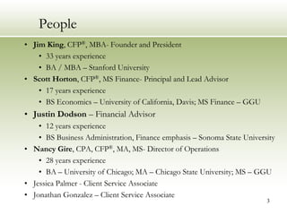 People
• Jim King, CFP®, MBA- Founder and President
    • 33 years experience
    • BA / MBA – Stanford University
• Scott Horton, CFP®, MS Finance- Principal and Lead Advisor
    • 17 years experience
    • BS Economics – University of California, Davis; MS Finance – GGU
• Justin Dodson – Financial Advisor
    • 12 years experience
    • BS Business Administration, Finance emphasis – Sonoma State University
• Nancy Gire, CPA, CFP®, MA, MS- Director of Operations
    • 28 years experience
    • BA – University of Chicago; MA – Chicago State University; MS – GGU
• Jessica Palmer - Client Service Associate
• Jonathan Gonzalez – Client Service Associate
                                                                         3
 