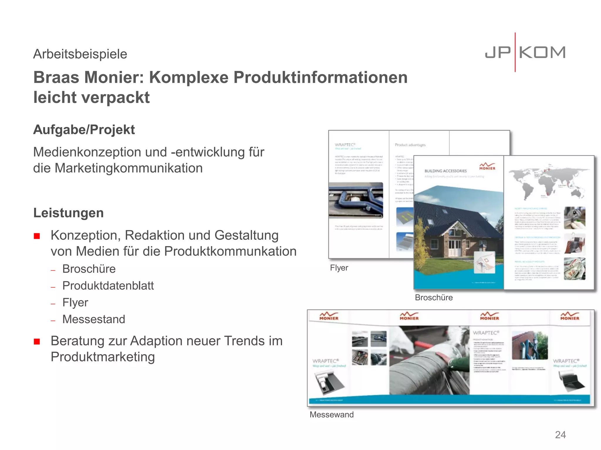 Aufgabe/Projekt
Medienkonzeption und -entwicklung für
die Marketingkommunikation
Leistungen
 Konzeption, Redaktion und Gestaltung
von Medien für die Produktkommunkation
− Broschüre
− Produktdatenblatt
− Flyer
− Messestand
 Beratung zur Adaption neuer Trends im
Produktmarketing
Arbeitsbeispiele
Braas Monier: Komplexe Produktinformationen
leicht verpackt
24
Broschüre
Messewand
Flyer
 