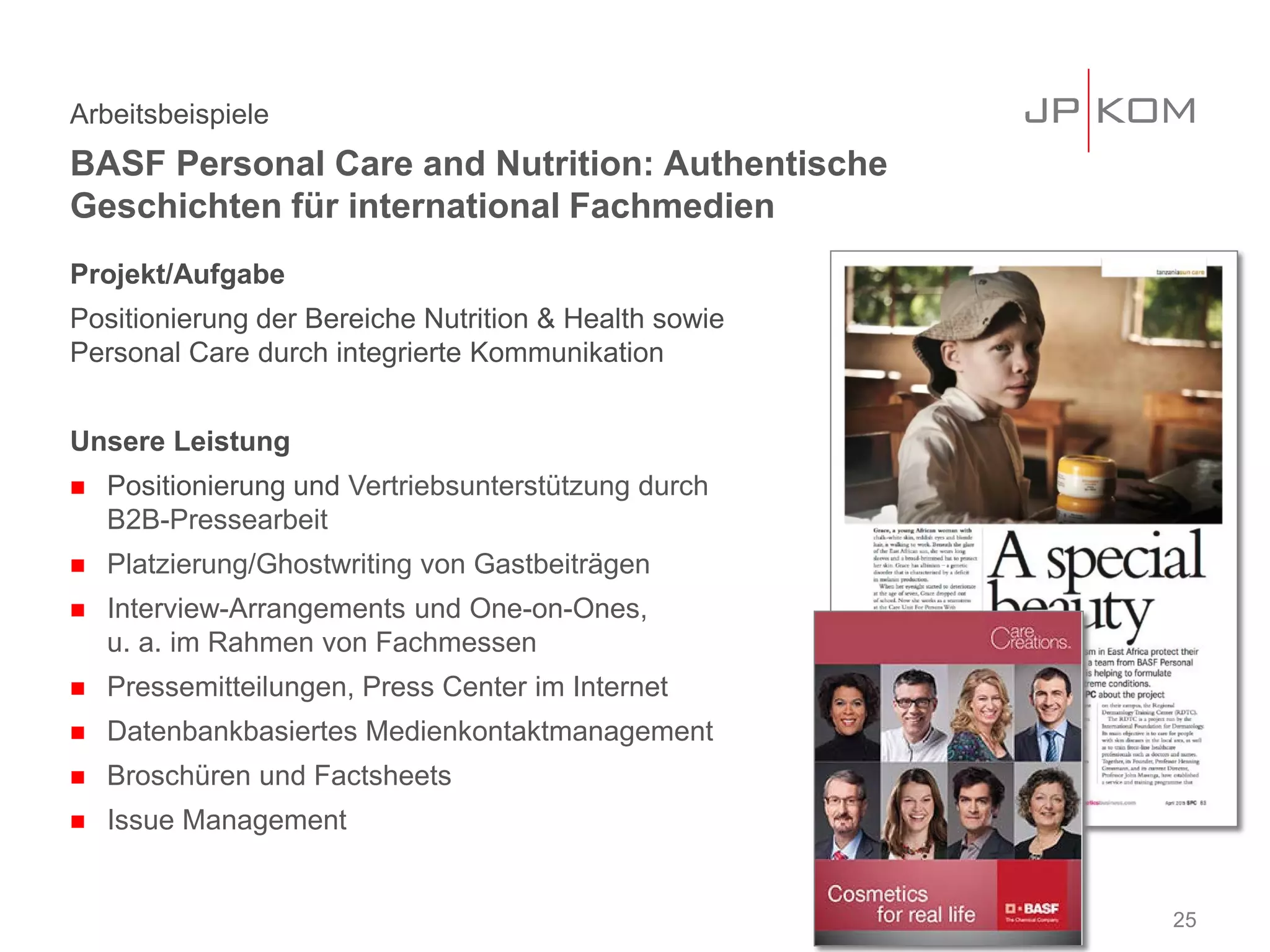 Projekt/Aufgabe
Positionierung der Bereiche Nutrition & Health sowie
Personal Care durch integrierte Kommunikation
Unsere Leistung
 Positionierung und Vertriebsunterstützung durch
B2B-Pressearbeit
 Platzierung/Ghostwriting von Gastbeiträgen
 Interview-Arrangements und One-on-Ones,
u. a. im Rahmen von Fachmessen
 Pressemitteilungen, Press Center im Internet
 Datenbankbasiertes Medienkontaktmanagement
 Broschüren und Factsheets
 Issue Management
Arbeitsbeispiele
BASF Personal Care and Nutrition: Authentische
Geschichten für international Fachmedien
25
 
