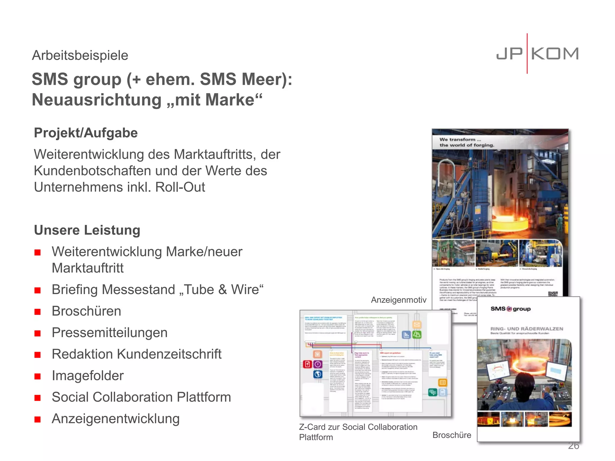 Projekt/Aufgabe
Weiterentwicklung des Marktauftritts, der
Kundenbotschaften und der Werte des
Unternehmens inkl. Roll-Out
Unsere Leistung
 Weiterentwicklung Marke/neuer
Marktauftritt
 Briefing Messestand „Tube & Wire“
 Broschüren
 Pressemitteilungen
 Redaktion Kundenzeitschrift
 Imagefolder
 Social Collaboration Plattform
 Anzeigenentwicklung
SMS group (+ ehem. SMS Meer):
Neuausrichtung „mit Marke“
Arbeitsbeispiele
26
Z-Card zur Social Collaboration
Plattform Broschüre
Anzeigenmotiv
 