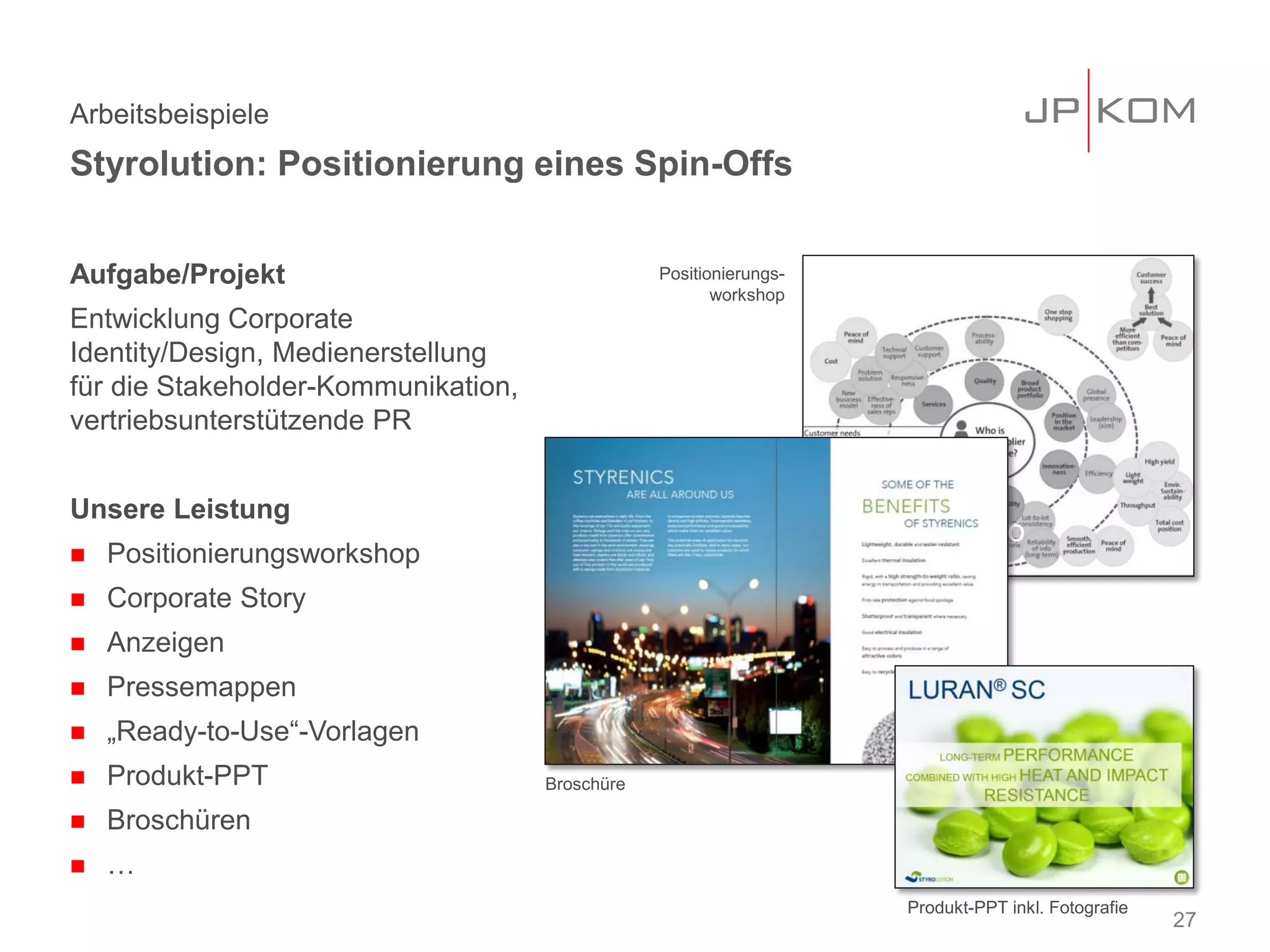 Aufgabe/Projekt
Entwicklung Corporate
Identity/Design, Medienerstellung
für die Stakeholder-Kommunikation,
vertriebsunterstützende PR
Unsere Leistung
 Positionierungsworkshop
 Corporate Story
 Anzeigen
 Pressemappen
 „Ready-to-Use“-Vorlagen
 Produkt-PPT
 Broschüren
 …
Arbeitsbeispiele
Styrolution: Positionierung eines Spin-Offs
27
Workshop Foto
Produkt-PPT inkl. Fotografie
Broschüre
Positionierungs-
workshop
 