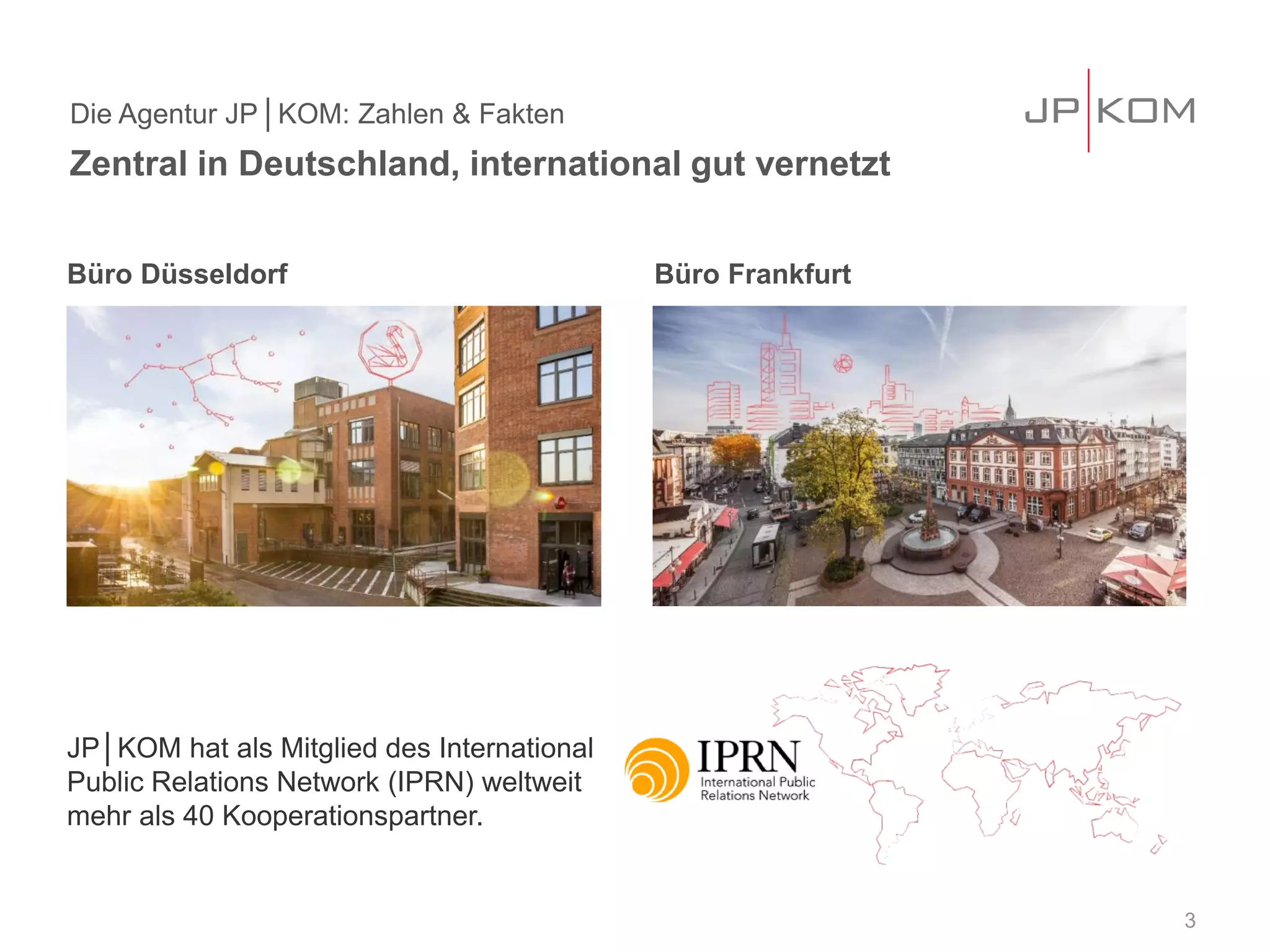 Büro Düsseldorf Büro Frankfurt
JP│KOM hat als Mitglied des International
Public Relations Network (IPRN) weltweit
mehr als 40 Kooperationspartner.
Die Agentur JP│KOM: Zahlen & Fakten
Zentral in Deutschland, international gut vernetzt
3
 