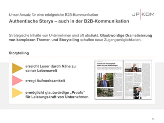 Unser Ansatz für eine erfolgreiche B2B-Kommunikation
Authentische Storys – auch in der B2B-Kommunikation
14
Strategische Inhalte von Unternehmen sind oft abstrakt. Glaubwürdige Dramatisierung
von komplexen Themen und Storytelling schaffen neue Zugangsmöglichkeiten.
erreicht Leser durch Nähe zu
seiner Lebenswelt
erregt Aufmerksamkeit
ermöglicht glaubwürdige „Proofs“
für Leistungskraft von Unternehmen
Storytelling
 