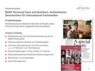 Projekt/Aufgabe
Positionierung der Bereiche Nutrition & Health sowie
Personal Care durch integrierte Kommunikation
Unsere Leistung
 Positionierung und Vertriebsunterstützung durch
B2B-Pressearbeit
 Platzierung/Ghostwriting von Gastbeiträgen
 Interview-Arrangements und One-on-Ones,
u. a. im Rahmen von Fachmessen
 Pressemitteilungen, Press Center im Internet
 Datenbankbasiertes Medienkontaktmanagement
 Broschüren und Factsheets
 Issue Management
Arbeitsbeispiele
BASF Personal Care and Nutrition: Authentische
Geschichten für international Fachmedien
25
 