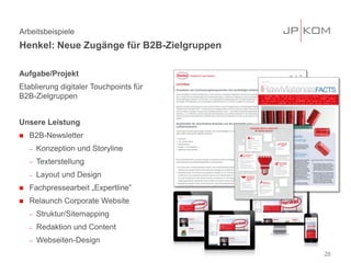 Aufgabe/Projekt
Etablierung digitaler Touchpoints für
B2B-Zielgruppen
Unsere Leistung
 B2B-Newsletter
− Konzeption und Storyline
− Texterstellung
− Layout und Design
 Fachpressearbeit „Expertline”
 Relaunch Corporate Website
− Struktur/Sitemapping
− Redaktion und Content
− Webseiten-Design
28
Arbeitsbeispiele
Henkel: Neue Zugänge für B2B-Zielgruppen
 