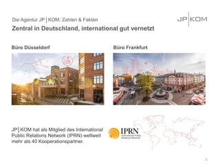 Büro Düsseldorf Büro Frankfurt
JP│KOM hat als Mitglied des International
Public Relations Network (IPRN) weltweit
mehr als 40 Kooperationspartner.
Die Agentur JP│KOM: Zahlen & Fakten
Zentral in Deutschland, international gut vernetzt
3
 