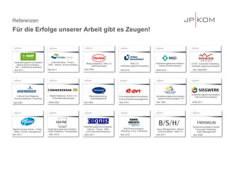 Referenzen
Für die Erfolge unserer Arbeit gibt es Zeugen!
Veränderungskommunikation,
Interne Kommunikation
2006-2011
Seit 1994/2007
CI/CD, Corporate Publishing,
Veränderungskommunikation
Veränderungskommunikation,
Interne-, Finanz-, B2B-
und Unternehmenskomm.
2002-2011 Seit 2008
Fachkommunikation Dental,
Corporate Publishing,
Issue Management
Seit 2012
Market Access Komm., Public
Affairs, Komm.management
Seit 2010
B2B-Kommunikation,
Branding, Corp. Publishing
Seit 2009
Veränderungskommunikation,
Interne Kommunikation
2009-2010
Seit 1995
Veränderungskommunikation,
Interne Kommunikation, IR
Seit 2004
Mitarbeiterzeitung,
Geschäftsbericht
Seit 2011
Issue Management, Interne
Kommunikation, Web 2.0
Cultural Due Diligence,
Kommunikations-Controlling
Seit 2007
2001-2010
Veränderungskommunikation,
Public Relations, Pressearbeit
Media Relations, Web 2.0,
B2B-Newsletter
Seit 2010
Web 2.0,
Veränderungskommunikation
Seit 2011
2008-2009
Media Relations, Komm. für
Finanzdienstleistungen
Veränderungskommunikation
Interne Kommunikation,
HR- + B2B-Kommunikation
Unternehmens-, Finanz-,
B2B-, Interne Kommunikation
Seit 2011
Seit 2010
Führungskräftekommunikation
Kommunikationsmanagement
 