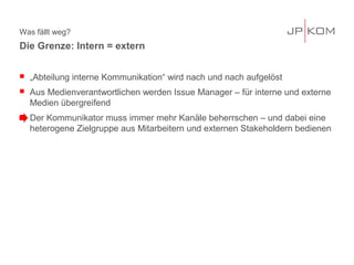 Was fällt weg?
 „Abteilung interne Kommunikation“ wird nach und nach aufgelöst
 Aus Medienverantwortlichen werden Issue Manager – für interne und externe
Medien übergreifend
 Der Kommunikator muss immer mehr Kanäle beherrschen – und dabei eine
heterogene Zielgruppe aus Mitarbeitern und externen Stakeholdern bedienen
Die Grenze: Intern = extern
 