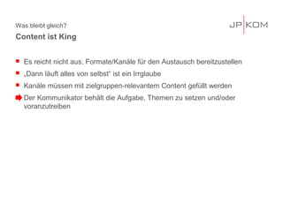 Was bleibt gleich?
 Es reicht nicht aus, Formate/Kanäle für den Austausch bereitzustellen
 „Dann läuft alles von selbst“ ist ein Irrglaube
 Kanäle müssen mit zielgruppen-relevantem Content gefüllt werden
 Der Kommunikator behält die Aufgabe, Themen zu setzen und/oder
voranzutreiben
Content ist King
 