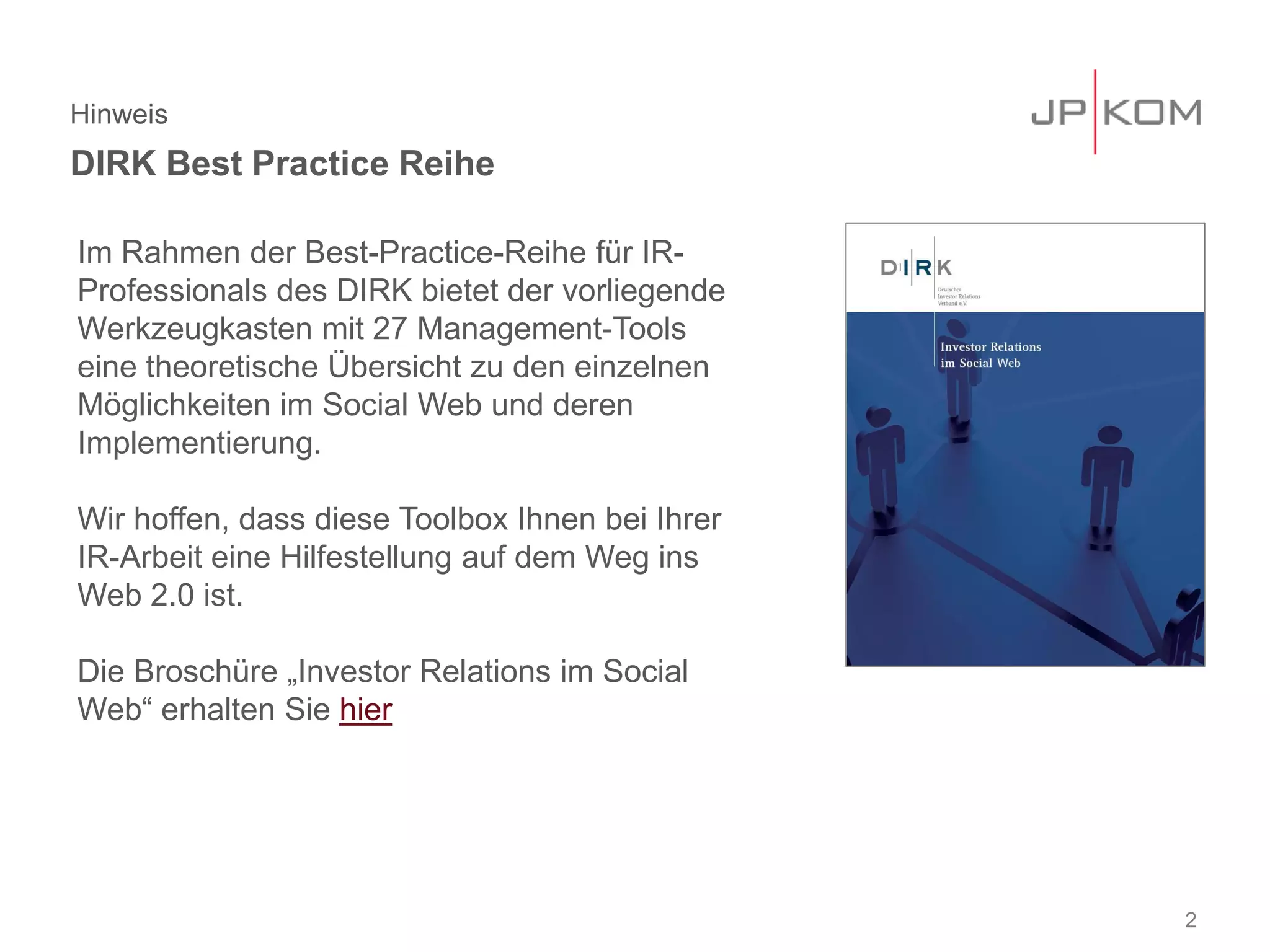 Hinweis
DIRK Best Practice Reihe
2
Im Rahmen der Best-Practice-Reihe für IR-
Professionals des DIRK bietet der vorliegende
Werkzeugkasten mit 27 Management-Tools
eine theoretische Übersicht zu den einzelnen
Möglichkeiten im Social Web und deren
Implementierung.
Wir hoffen, dass diese Toolbox Ihnen bei Ihrer
IR-Arbeit eine Hilfestellung auf dem Weg ins
Web 2.0 ist.
Die Broschüre „Investor Relations im Social
Web“ erhalten Sie hier
 