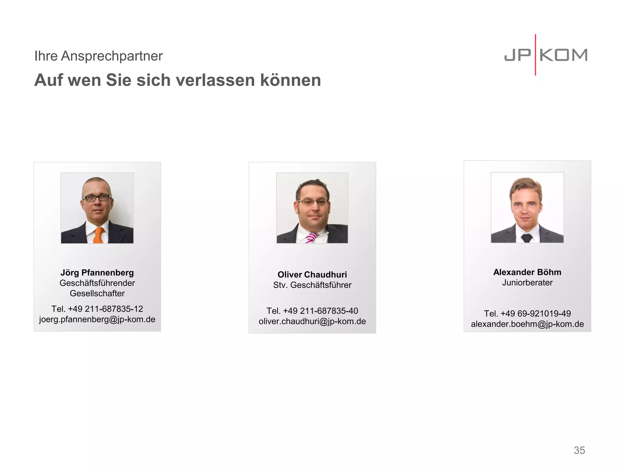 Ihre Ansprechpartner
Auf wen Sie sich verlassen können
35
Jörg Pfannenberg
Geschäftsführender
Gesellschafter
Tel. +49 211-687835-12
joerg.pfannenberg@jp-kom.de
Oliver Chaudhuri
Stv. Geschäftsführer
Tel. +49 211-687835-40
oliver.chaudhuri@jp-kom.de
Alexander Böhm
Juniorberater
Tel. +49 69-921019-49
alexander.boehm@jp-kom.de
 