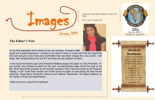 Images
                                                                        Newsletter of the JPKU Toastmasters Club, New
                                                                        Delhi

                                                                        Vol. 5, Issue 1; January 2011




                                                 January 2011                                                              Club No. 858173
                                                                                                                         Division C, District 82


The Editor’s Note

Its my first newsletter and it seems to be very exciting.. its been a little                                               Mission of
tough but a great experience . January is so used to usher in a new year that we forget that                              Toastmasters
the club has got a new Executive Committee that has taken charge this very month. I will                                To provide a mutually
begin with congratulating the new EC and hope we gel together as team.                                                  supportive and positive
                                                                                                                        learning environment
In this issue Immediate past Club President Malkiat passes the baton to Club President Vi-                              in which every individ-
kas kumar, who shares his plans for the club, Anurag Butoliya talks about the race of his                                         ual
                                                                                                                           member has the
life, Akhil Sood finds answers to his monster question. Don’t miss the poem by Sir Rudyard
                                                                                                                             opportunity
Kipling. In the ‘Hyde Park’ section we invited some thoughts on discussing the last minute
                                                                                                                            to develop oral
backouts. Read about Himanshu Sharma and Vaibhav Vashishtha, the latest additions to                                       communication
our family in Know thy toastmasters. .                                                                                   and leadership skills,
                                                                                                                         which in turn foster
Hope you have a good time reading it.                                                                                       self-confidence
 