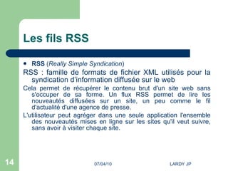 Les fils RSS RSS  ( Really Simple Syndication )  RSS : famille de formats de fichier XML utilisés pour la syndication d’information diffusée sur le web Cela permet de récupérer le contenu brut d'un site web sans s'occuper de sa forme. Un flux RSS permet de lire les nouveautés diffusées sur un site, un peu comme le fil d'actualité d'une agence de presse.  L'utilisateur peut agréger dans une seule application l'ensemble des nouveautés mises en ligne sur les sites qu'il veut suivre, sans avoir à visiter chaque site.  