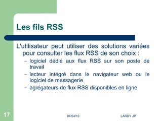 Les fils RSS L'utilisateur peut utiliser des solutions variées pour consulter les flux RSS de son choix :  logiciel dédié aux flux RSS sur son poste de travail lecteur intégré dans le navigateur web ou le logiciel de messagerie agrégateurs de flux RSS disponibles en ligne 