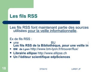 Les fils RSS Les fils RSS font maintenant partie des sources utilisées  pour la veille informationnelle . Ex de fils RSS : une BU :  Les fils RSS de la Bibliothèque, pour une veille informationnelle efficace BM  de Lyon   http://www.bm-lyon.fr/trouver/flux/   Librairie ellipse   http://www.ellipse.ch   Un l’éditeur scientifique  edpSciences 