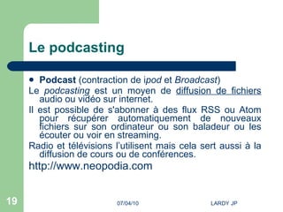 Le podcasting Podcast  (contraction de i pod  et  Broadcast ) Le  podcasting  est un moyen de  diffusion de fichiers  audio ou vidéo sur internet.  Il est possible de s'abonner à des flux RSS ou Atom pour récupérer automatiquement de nouveaux fichiers sur son ordinateur ou son baladeur ou les écouter ou voir en streaming. Radio et télévisions l’utilisent mais cela sert aussi à la diffusion de cours ou de conférences. http://www.neopodia.com   