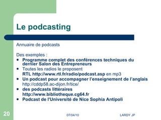 Le podcasting Annuaire de  podcasts Des exemples : Programme complet  des conférences techniques du dernier Salon des Entrepreneurs  Toutes les radios le proposent   RTL  http://www.rtl.fr/radio/podcast.asp  en mp3 Un podcast pour accompagner l’enseignement de l’anglais   http://cddp58.ac-dijon.fr/tice/   des podcasts littéraires http://www.bibliotheque.cg64.fr   Podcast  de l'Université de Nice Sophia Antipoli 