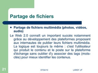 Partage de fichiers Partage de fichiers multimédia (photos, vidéos, audio) Le Web 2.0 connaît un important succès notamment grâce au développement des plateformes proposant aux internautes de publier leurs fichiers multimédia. La logique est toujours la même : c'est l'utilisateur qui produit le contenu et le poste sur la plateforme d'échange sans oublier d'y associer des tags (mots-clés) pour mieux identifier les contenus. 