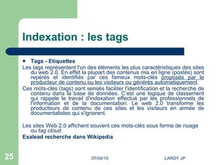 Indexation : les tags Tags - Etiquettes Les tags représentent l'un des éléments les plus caractéristiques des sites du web 2.0. En effet la plupart des contenus mis en ligne (postés) sont repérés et identifiés par ces fameux mots-clés  proposés par le producteur de contenu ou les visiteurs ou générés automatiquement .  Ces mots-clés (tags) sont sensés faciliter l'identification et la recherche de contenu dans la base de données. C’est une logique de classement qui rappele le travail d'indexation effectué par les professionnels de l'information et de la documentation. Le web 2.0 transforme les producteurs de contenu de ces sites et les visiteurs en armée de documentalistes qui s'ignorent. Les sites Web 2.0 affichent souvent ces mots-clés sous forme de nuage ou  tag cloud. Exalead  recherche dans  Wikipedia 