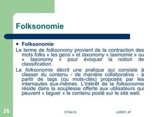 Folksonomie Folksonomie Le terme de  folksonomy  provient de la contraction des mots folks « les gens » et  taxonomy  « taxinomie » ou « taxonomy » pour évoquer la notion de classification.  La  folksonomie  décrit une pratique qui consiste à classer du contenu - de manière collaborative - à partir de tags (ou mots-clés) proposés par les internautes eux-mêmes. L'intérêt de la  folksonomie  réside dans la souplesse offerte aux utilisateurs qui peuvent « taguer » le contenu posté sur le site web. 