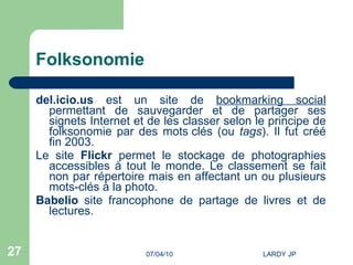 Folksonomie del.icio.us  est un site de  bookmarking social  permettant de sauvegarder et de partager ses signets Internet et de les classer selon le principe de folksonomie par des mots   clés (ou  tags ). Il fut créé fin 2003. Le site  Flickr  permet le stockage de photographies accessibles à tout le monde. Le classement se fait non par répertoire mais en affectant un ou plusieurs mots-clés à la photo. Babelio  site francophone de partage de livres et de lectures. 