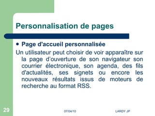 Personnalisation de pages Page d'accueil personnalisée Un utilisateur peut choisir de voir apparaître sur la page d’ouverture de son navigateur son courrier électronique, son agenda, des fils d'actualités, ses signets ou encore les nouveaux résultats issus de moteurs de recherche au format RSS.  