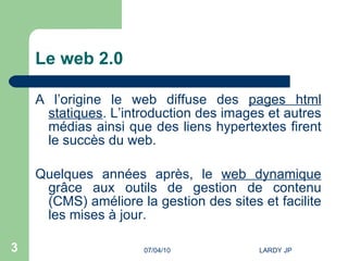 Le web 2.0 A l’origine le web diffuse des  pages html statiques . L’introduction des images et autres médias ainsi que des liens hypertextes firent le succès du web. Quelques années après, le  web dynamique  grâce aux outils de gestion de contenu (CMS) améliore la gestion des sites et facilite les mises à jour. 