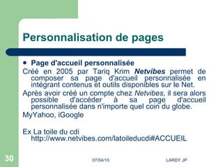 Personnalisation de pages Page d'accueil personnalisée Créé en 2005 par Tariq Krim   Netvibes  permet de composer sa page d'accueil personnalisée en intégrant contenus et outils disponibles sur le Net. Après avoir créé un compte chez  Netvibes , il sera alors possible d'accéder à sa page d'accueil personnalisée dans n'importe quel coin du globe. MyYahoo,  iGoogle   Ex La toile du cdi  http://www.netvibes.com/latoileducdi#ACCUEIL   