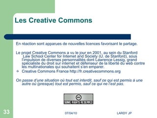Les Creative Commons   En réaction sont apparues de nouvelles licences favorisant le partage. Le projet Creative Commons a vu le jour en 2001, au sein du  Stanford  Law  School  Center for Internet and Society  (U. de Stanford), sous l’impulsion de diverses personnalités dont  Lawrence  Lessig , grand spécialiste du droit sur internet et défenseur de la liberté du web contre les multinationales qui souhaitent s’en emparer. Creative Commons France  http://fr.creativecommons.org   On passe d’une situation où tout est interdit, sauf ce qui est permis à une autre où (presque) tout est permis, sauf ce qui ne l’est pas. 