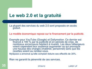 Le web 2.0 et la gratuité La plupart des services du web 2.0 sont proposés en accès gratuit.  Le modèle économique repose sur le financement par la publicité. Exemple pour YouTube (Google) et Dailymotion. Ce dernier est financé à 100 % par la publicité et en période de crise, de nombreux annonceurs hésitent à investir. Les deux hébergeurs voient cependant leur audience augmenter ce qui provoque une hausse des charges (matériel, personnel) sans que les recettes soient au rendez-vous.  MySpace a annoncé qu'elle comptait réduire ses effectifs de 30%.  Rien ne garantit la pérennité de ces services. 