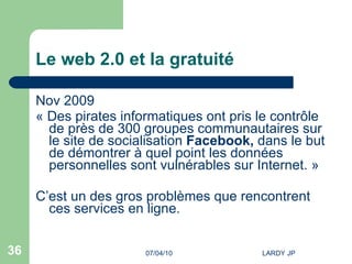 Le web 2.0 et la gratuité Nov 2009 « Des pirates informatiques ont pris le contrôle de près de 300 groupes communautaires sur le site de socialisation  Facebook,  dans le but de démontrer à quel point les données personnelles sont vulnérables sur Internet. »  C’est un des gros problèmes que rencontrent ces services en ligne. 