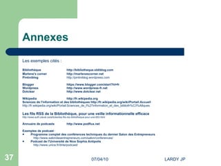Annexes Les exemples cités : Bibliothèque http://bibliotheque.oldiblog.com Marlene's  corner http://marlenescorner.net   Pintiniblog http://pintiniblog.wordpress.com   Blogger https://www.blogger.com/start?hl=fr Wordpress http://www.wordpress-fr.net Dotclear http://www.dotclear.net Wikipedia http://fr.wikipedia.org Sciences de l'information et des bibliothèques  http://fr.wikipedia.org/wiki/Portail:Accueil http://fr.wikipedia.org/wiki/Portail:Sciences_de_l%27information_et_des_biblioth%C3%A8ques   Les fils RSS de la Bibliothèque, pour une veille informationnelle efficace http://www.aufil.ulaval.ca/articles/les-fils-rss-bibliotheque-pour-une-653.html Annuaire de podcasts http://www.podflux.net   Exemples de podcast  : Programme complet des conférences techniques du dernier Salon des Entrepreneurs  http://www.salondesentrepreneurs.com/salon/conferences/ Podcast de l'Université de Nice Sophia Antipolis http://www.unice.fr/dnte/podcast/ 