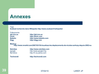 Annexes Tags Exalead recherche dans Wikipedia  http://www.exalead.fr/wikipedia/ Folksonomie del.icio.us http://del.icio.us Flickr http://flickr.com Babelio http://www.babelio.com Digg http://digg.com Mashup  http://www.renalid.com/2007/03/18/visualisez-les-deplacements-de-nicolas-sarkozy-depuis-2002-sur-google-maps/ Netvibes http://www.netvibes.com Igoogle http://www.google.fr/ig   MyYahoo http://fr.my.yahoo.com   Technorati http://technorati.com 