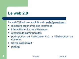 Le web 2.0 Le web 2.0 est une évolution du  web dynamique  : meilleure ergonomie des interfaces interaction entre les utilisateurs création de communautés participation de l’utilisateur final à l'élaboration de contenu travail collaboratif  partage 