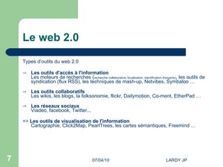 Le web 2.0 Types d’outils du web 2.0 Les outils d'accès à l'information Les moteurs de recherches ( recherche collaborative, localisation, identification d'experts) , les outils de syndication (flux RSS), les techniques de mash-up, Netvibes, Symbaloo … Les outils collaboratifs Les wikis, les blogs, la folksonomie, flickr, Dailymotion, Co-ment, EtherPad … Les réseaux sociaux Viadeo, facebook, Twitter...  =>  Les outils de visualisation de l'information Cartographie, Click2Map, PearlTrees, les cartes sémantiques, Freemind … 