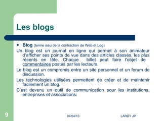 Les blogs Blog   (terme issu de la contraction de Web et Log) Un blog est un journal en ligne qui permet à son animateur d‘afficher ses points de vue dans des articles classés, les plus récents en tête. Chaque  billet peut faire l'objet de  commentaires  postés par les lecteurs. Le blog est un compromis entre un site personnel et un forum de discussion. Les technologies utilisées permettent de créer et de maintenir facilement un blog. C’est devenu un outil de communication pour les institutions, entreprises et associations. 