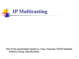 1
IP Multicasting
Part of this presentation based on: Cisco, Forouzan TCP/IP textbook,
Anthony Chung, Dale Buchholz.
 