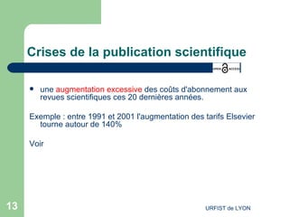 Crises de la publication scientifique une  augmentation excessive  des coûts d'abonnement aux revues scientifiques ces 20 dernières années. Exemple : entre 1991 et 2001 l'augmentation des tarifs Elsevier tourne autour de 140% Voir 