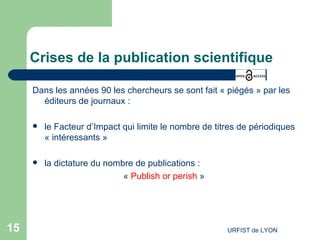 Crises de la publication scientifique Dans les années 90 les chercheurs se sont fait « piégés » par les éditeurs de journaux : le Facteur d’Impact qui limite le nombre de titres de périodiques « intéressants » la dictature du nombre de publications : «  Publish or perish  » 