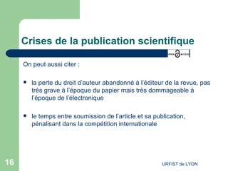 Crises de la publication scientifique On peut aussi citer : la perte du droit d’auteur abandonné à l’éditeur de la revue, pas très grave à l’époque du papier mais très dommageable à l’époque de l’électronique le temps entre soumission de l’article et sa publication, pénalisant dans la compétition internationale  