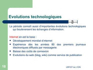 Evolutions technologiques La période connaît aussi d’importantes évolutions technologiques qui bouleversent les échanges d’information. Internet  en est la base : Développement mondial d’internet Expérience dès les années 80 des premiers journaux électroniques diffusés par messagerie Baisse des coûts de connexion Evolutions du web (blog, wiki) comme service de publication 