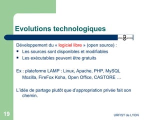 Evolutions technologiques Développement du «  logiciel libre  » (open source) : Les sources sont disponibles et modifiables Les exécutables peuvent être gratuits Ex : plateforme LAMP : Linux, Apache, PHP, MySQL  Mozilla, FireFox Koha, Open Office, CASTORE … L’idée de partage plutôt que d’appropriation privée fait son chemin. 