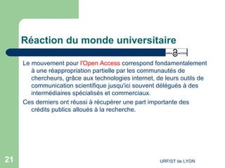 Réaction du monde universitaire Le mouvement pour  l'Open Access  correspond fondamentalement à une réappropriation partielle par les communautés de chercheurs, grâce aux technologies internet, de leurs outils de communication scientifique jusqu'ici souvent délégués à des intermédiaires spécialisés et commerciaux. Ces derniers ont réussi à récupérer une part importante des crédits publics alloués à la recherche. 
