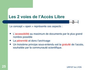 Les 2 voies de l’Accès Libre Le concept « open » représente ces aspects :  L’ accessibilité  au maximum de documents par le plus grand nombre possible La  pérennité  et donc l’archivage Un troisième principe sous-entendu est la  gratuité  de l’accès, souhaitée par la communauté scientifique. 