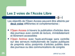 Les 2 voies de l’Accès Libre Les objectifs de l'Open Access peuvent être atteints par  deux voies  différentes et complémentaires :  l’Open Access  à travers la publication d'articles dans des journaux  avec comité de lecture,  immédiatement et librement accessibles  l’Open Archive  avec l'auto-archivage sans contrôle sur des serveurs institutionnels de copies publiques de  preprints  et/ou  postprints  d’articles publiés dans des journaux ou des communications de congrès 