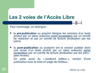 Les 2 voies de l’Accès Libre Pour l’archivage, on distingue : la  pré-publication  ou preprint désigne les versions d’un texte produit par un (des) auteur(s)  avant acceptation  par un comité de rédaction et par un comité de lecture (évaluation par les pairs).  la  post-publication  ou postprint est la version publiée dans une revue d’un texte produit par un (des) auteur(s)  après acceptation  par un comité de lecture (évaluation par les pairs : peer review).  On parle aussi du « postprint éditeur », version d'une publication avec la mise en page de l'éditeur.   