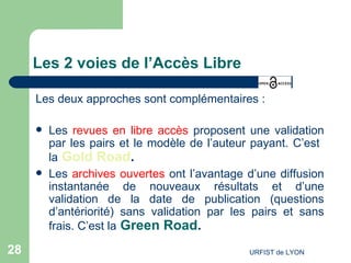 Les 2 voies de l’Accès Libre Les deux approches sont complémentaires : Les  revues en libre accès  proposent une validation par les pairs et le modèle de l’auteur payant. C’est  la   Gold Road .   Les  archives ouvertes  ont l’avantage d’une diffusion instantanée de nouveaux résultats et d’une validation de la date de publication (questions d’antériorité) sans validation par les pairs et sans frais. C’est la   Green Road .   